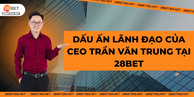 Dấu ấn lãnh đạo của CEO Trần Văn Trung tại 28BET
